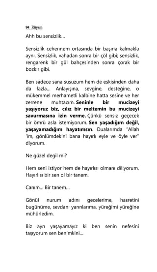 94 Rüyam
Ahh bu sensizlik…
Sensizlik cehennem ortasında bir başına kalmakla
aynı. Sensizlik, vahadan sonra bir çöl gibi; sensizlik,
rengarenk bir gül bahçesinden sonra çorak bir
bozkır gibi.
Ben sadece sana susuzum hem de eskisinden daha
da fazla… Anlayışına, sevgine, desteğine, o
mükemmel merhametli kalbine hatta sesine ve her
zerrene muhtacım. Seninle bir mucizeyi
yaşıyoruz biz, cılız bir meltemin bu mucizeyi
savurmasına izin verme. Çünkü sensiz geçecek
bir ömrü asla istemiyorum. Sen yaşadığım değil,
yaşayamadığım hayatımsın. Dualarımda “Allah
‘im, gönlümdekini bana hayırlı eyle ve öyle ver”
diyorum.
Ne güzel degil mi?
Hem seni istiyor hem de hayırlısı olmanı diliyorum.
Hayırlısı bir sen ol bir tanem.
Canım… Bir tanem…
Gönül nurum adını gecelerime, hasretini
bugünüme, sevdanı yarınlarıma, yüreğimi yüreğine
mühürledim.
Biz ayrı yaşayamayız ki ben senin nefesini
taşıyorum sen benimkini…
 