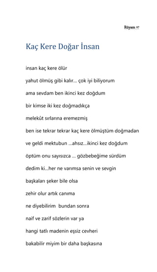 Rüyam 97
Kaç Kere Doğar İnsan
insan kaç kere ölür
yahut ölmüş gibi kalır… çok iyi biliyorum
ama sevdam ben ikinci kez doğdum
bir kimse iki kez doğmadıkça
melekût sırlarına eremezmiş
ben ise tekrar tekrar kaç kere ölmüştüm doğmadan
ve geldi mektubun …ahsız…ikinci kez doğdum
öptüm onu sayısızca … gözbebeğime sürdüm
dedim ki…her ne varımsa senin ve sevgin
başkaları şeker bile olsa
zehir olur artık canıma
ne diyebilirim bundan sonra
naif ve zarif sözlerin var ya
hangi tatlı madenin eşsiz cevheri
bakabilir miyim bir daha başkasına
 