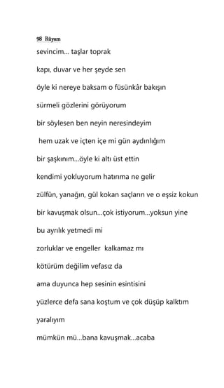 98 Rüyam
sevincim… taşlar toprak
kapı, duvar ve her şeyde sen
öyle ki nereye baksam o füsünkâr bakışın
sürmeli gözlerini görüyorum
bir söylesen ben neyin neresindeyim
hem uzak ve içten içe mi gün aydınlığım
bir şaşkınım…öyle ki altı üst ettin
kendimi yokluyorum hatırıma ne gelir
zülfün, yanağın, gül kokan saçların ve o eşsiz kokun
bir kavuşmak olsun…çok istiyorum…yoksun yine
bu ayrılık yetmedi mi
zorluklar ve engeller kalkamaz mı
kötürüm değilim vefasız da
ama duyunca hep sesinin esintisini
yüzlerce defa sana koştum ve çok düşüp kalktım
yaralıyım
mümkün mü…bana kavuşmak…acaba
 