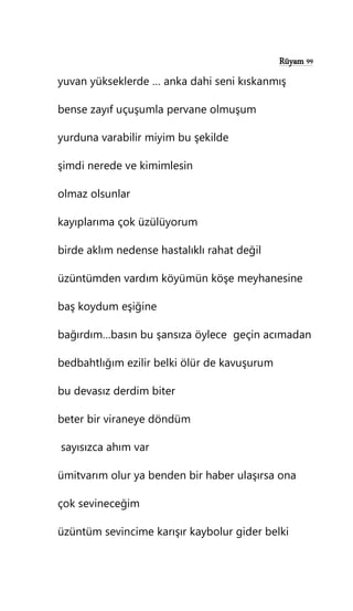 Rüyam 99
yuvan yükseklerde … anka dahi seni kıskanmış
bense zayıf uçuşumla pervane olmuşum
yurduna varabilir miyim bu şekilde
şimdi nerede ve kimimlesin
olmaz olsunlar
kayıplarıma çok üzülüyorum
birde aklım nedense hastalıklı rahat değil
üzüntümden vardım köyümün köşe meyhanesine
baş koydum eşiğine
bağırdım…basın bu şansıza öylece geçin acımadan
bedbahtlığım ezilir belki ölür de kavuşurum
bu devasız derdim biter
beter bir viraneye döndüm
sayısızca ahım var
ümitvarım olur ya benden bir haber ulaşırsa ona
çok sevineceğim
üzüntüm sevincime karışır kaybolur gider belki
 