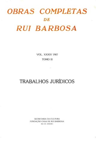 OBRAS COMPLETAS
DE
RUI BARBOSA
VOL. XXXIV 1907
TOMO III
TRABALHOS JURÍDICOS
SECRETARIA DA CULTURA
FUNDAÇÃO CASA DE RUI BARBOSA
RIO DE .1ANEIRO
 
