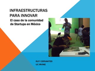 INFRAESTRUCTURAS
PARA INNOVAR
El caso de la comunidad
de Startups en México




                 RUY CERVANTES!
                 UC IRVINE!
 
