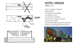 HOTEL UNIQUE
1999/São Paulo
Cobre, concreto e madeira;
Acesso lateral;
Transparência a paisagem;
Circulação sinuosa;
Luz natural no corredor;
Forma curva = espaço inusitado,
impactante, ousado;
Avenida valorizada (praça)/recuo de 40m
Propicia a visualização do bairro (25m)
 