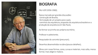 BIOGRAFIA
FAU-USP (1956-1960);
Época marcada por grandes discussões:
-construção de Brasília;
-formulação de um projeto para o país;
-caminhos da arquitetura, propostas da arquitetura brasileira e a
produção da arquitetura em São Paulo;
Ao formar-se já tinha seu próprio escritório;
Professor e palestrante;
Pesquisador do concreto (precursor);
Desenhos desenvolvidos na obra (poucos detalhes);
Obras com novas formas, cores, curvas e materiais, mais solta, menos
formal, mais alegre e madura.
 