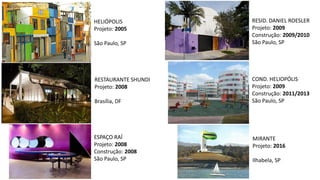 HELIÓPOLIS
Projeto: 2005
São Paulo, SP
RESTAURANTE SHUNDI
Projeto: 2008
Brasília, DF
ESPAÇO RAÍ
Projeto: 2008
Construção: 2008
São Paulo, SP
MIRANTE
Projeto: 2016
Ilhabela, SP
COND. HELIOPÓLIS
Projeto: 2009
Construção: 2011/2013
São Paulo, SP
RESID. DANIEL ROESLER
Projeto: 2009
Construção: 2009/2010
São Paulo, SP
 