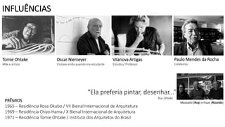PRÊMIOS
1965 – Residência Rosa Okubo / VII Bienal Internacional de Arquitetura
1969 – Residência Chiyo Hama / X Bienal Internacional de Arquitetura
1971 – Residência Tomie Ohtake / Instituto dos Arquitetos do Brasil
Oscar Niemeyer
Visitava ainda quando era estudante
Vilanova Artigas
Estudou/ Professor
Tomie Ohtake
Mãe e artista
Paulo Mendes da Rocha
Colaborou
“Ela preferia pintar, desenhar...”
Ruy Ohtake
Massashi (Ruy) e Itsuo (Ricardo)
INFLUÊNCIAS
 