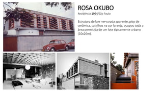 ROSA OKUBO
Residência 1964/São Paulo
Estrutura de laje nervurada aparente, piso de
cerâmica, caixilhos na cor laranja, ocupou toda a
área permitida de um lote tipicamente urbano
(10x26m).
 