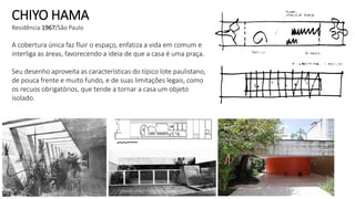 CHIYO HAMA
Residência 1967/São Paulo
A cobertura única faz fluir o espaço, enfatiza a vida em comum e
interliga as áreas, favorecendo a ideia de que a casa é uma praça.
Seu desenho aproveita as características do típico lote paulistano,
de pouca frente e muito fundo, e de suas limitações legais, como
os recuos obrigatórios, que tende a tornar a casa um objeto
isolado.
 