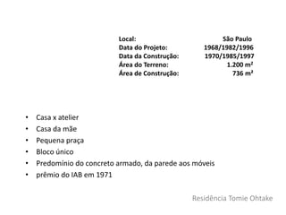 Residência Tomie Ohtake
• Casa x atelier
• Casa da mãe
• Pequena praça
• Bloco único
• Predomínio do concreto armado, da parede aos móveis
• prêmio do IAB em 1971
Local: São Paulo
Data do Projeto: 1968/1982/1996
Data da Construção: 1970/1985/1997
Área do Terreno: 1.200 m2
Área de Construção: 736 m²
 