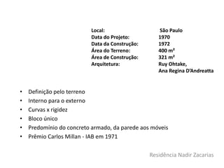 Residência Nadir Zacarias
• Definição pelo terreno
• Interno para o externo
• Curvas x rigidez
• Bloco único
• Predomínio do concreto armado, da parede aos móveis
• Prêmio Carlos Millan - IAB em 1971
Local: São Paulo
Data do Projeto: 1970
Data da Construção: 1972
Área do Terreno: 400 m²
Área de Construção: 321 m²
Arquitetura: Ruy Ohtake,
Ana Regina D’Andreatta
 