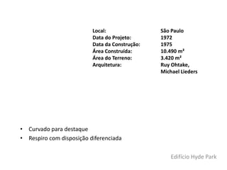 • Curvado para destaque
• Respiro com disposição diferenciada
Local: São Paulo
Data do Projeto: 1972
Data da Construção: 1975
Área Construída: 10.490 m²
Área do Terreno: 3.420 m²
Arquitetura: Ruy Ohtake,
Michael Lieders
Edifício Hyde Park
 