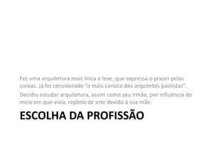 ESCOLHA DA PROFISSÃO
Fez uma arquitetura mais lírica e leve, que expressa o prazer pelas
curvas. Já foi considerado “o mais carioca dos arquitetos paulistas”.
Decidiu estudar arquitetura, assim como seu irmão, por influência do
meio em que vivia, repleto de arte devido à sua mãe.
 