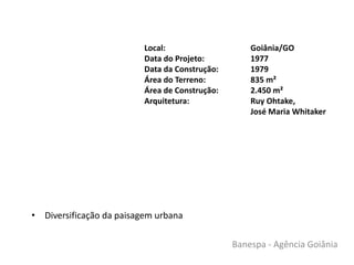 • Diversificação da paisagem urbana
Local: Goiânia/GO
Data do Projeto: 1977
Data da Construção: 1979
Área do Terreno: 835 m²
Área de Construção: 2.450 m²
Arquitetura: Ruy Ohtake,
José Maria Whitaker
Banespa - Agência Goiânia
 