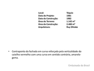 • Contraponto da fachada em curva reforçada pela verticalidade do
caixilho vermelho com uma curva em sentido contrário, amarelo-
gema.
Local: Tóquio
Data do Projeto: 1981
Data da Construção: 1982
Área do Terreno: 1.142 m²
Área da Construção: 2.400 m²
Arquitetura: Ruy Ohtake
Embaixada do Brasil
 