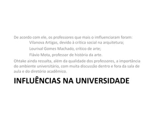 INFLUÊNCIAS NA UNIVERSIDADE
De acordo com ele, os professores que mais o imfluenciaram foram:
Vilanova Artigas, devido à crítica social na arquitetura;
Lourival Gomes Machado, crítico de arte;
Flávio Mota, professor de história da arte.
Ohtake ainda ressalta, além da qualidade dos professores, a importância
do ambiente universitário, com muita discussão dentro e fora da sala de
aula e do diretório acadêmico.
 