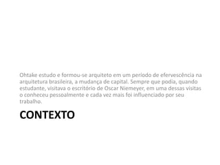 CONTEXTO
Ohtake estudo e formou-se arquiteto em um período de efervescência na
arquitetura brasileira, a mudança de capital. Sempre que podia, quando
estudante, visitava o escritório de Oscar Niemeyer, em uma dessas visitas
o conheceu pessoalmente e cada vez mais foi influenciado por seu
trabalho.
 