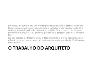 O TRABALHO DO ARQUITETO
Na época, o arquiteto era um profissional desvalorizado, a profissão ainda se
firmava no país. Ao formar-se, começou a trabalhar meio período no Centro
de Pesquisas de Estudos de Urbanismo da FAU-USP e o tempo restante em
seu escritório próprio. Seu primeiro projeto foi a garagem para a casa de seu
tio.
Em seu período de trabalho viveu a ditadura militar e a crise econômica que
o Brasil passava, mesmo assim fez muitas de suas obras mais significativas em
meio à crise.
 
