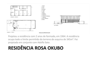 RESIDÊNCIA ROSA OKUBO
Projetou a residência com 2 anos de formado, em 1964. A residência
ocupa todo o limite permitido do terreno de esquina de 345m². Foi
projetada em conjunto com Adolfo Sato.
 