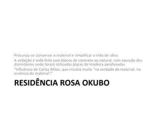 RESIDÊNCIA ROSA OKUBO
Procurou-se conservar o material e simplificar a mão de obra.
A vedação é toda feita com blocos de concreto ao natural, com exceção dos
dormitórios onde foram utilizadas placas de madeira parafusadas.
“Influência de Carlos Milan, que insistia muito “na verdade do material, na
essência do material”.”
 