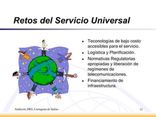 Andicom 2003, Cartagena de Indias10Sociedad de la InformaciónUn enfoque basado en Acceso Universal permite el acercamiento de las comunidades rurales a la Sociedad de la Información.Servicio Universal es el primer escalón en la integración de las familias rurales a la Sociedad de la Información.