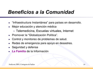 Andicom 2003, Cartagena de Indias13GMPCS Satélites:LEO: Low Earth Orbit 700~2000 kmMEO: Medium Earth Orbit 10,000+ kmGEO: Geostationary Earth Orbit 33,000+ km1998 primeros satélites LEODesarrollados en el proyecto “star wars”