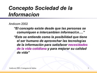 Andicom 2003, Cartagena de Indias3Concepto Sociedad de la InformacionAndicom 2002“El concepto existe desde que las personas se comuniquen e intercambien información….”“Este se entiende como la posibilidad que tiene el ser humano de aprovechar las tecnologías de la información para satisfacer necesidades de la vida cotidiana y para mejorar su calidad de vida”