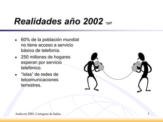Andicom 2003, Cartagena de Indias7Realidades año 2002*UIT60% de la población mundial no tiene acceso a servicio básico de telefonía.250 millones de hogares esperan por servicio telefónico.“Islas” de redes de telcomunicaciones terrestres.