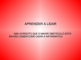 APRENDER A LIDAR SIM! ACREDITO QUE O MAIOR OBSTÁCULO ESTÁ EM NÃO SABER COMO USAR A INFORMÁTICA