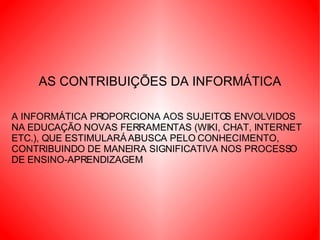 AS CONTRIBUIÇÕES DA INFORMÁTICA A INFORMÁTICA PROPORCIONA AOS SUJEITOS ENVOLVIDOS NA EDUCAÇÃO NOVAS FERRAMENTAS (WIKI, CHAT, INTERNET ETC.), QUE ESTIMULARÁ ABUSCA PELO CONHECIMENTO, CONTRIBUINDO DE MANEIRA SIGNIFICATIVA NOS PROCESSO DE ENSINO-APRENDIZAGEM