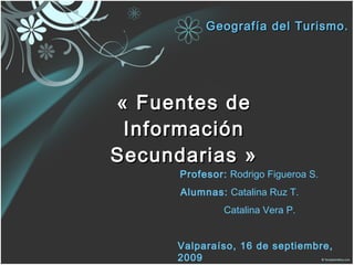 « Fuentes de Información Secundarias » Geografía del Turismo. Profesor:  Rodrigo Figueroa S. Alumnas:  Catalina Ruz T. Catalina Vera P. Valparaíso, 16 de septiembre, 2009 