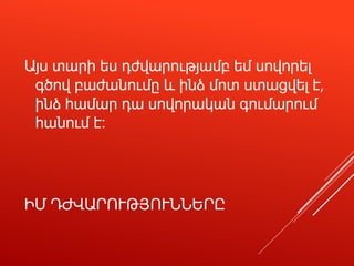 ԻՄ ԴԺՎԱՐՈՒԹՅՈՒՆՆԵՐԸ
Այս տարի ես դժվարությամբ եմ սովորել
գծով բաժանումը և ինձ մոտ ստացվել է,
ինձ համար դա սովորական գումարում
հանում է։
 