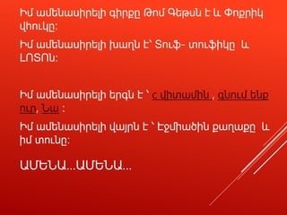 ԱՄԵՆԱ…ԱՄԵՆԱ…
Իմ ամենասիրելի գիրքը Թոմ Գեթսն է և Փոքրիկ
վհուկը։
Իմ ամենասիրելի խաղն է՝ Տուֆ- տուֆիկը և
ԼՈՏՈն։
Իմ ամենասիրելի երգն է ՝ c վիտամին , գնում ենք
ուր, Նա ։
Իմ ամենասիրելի վայրն է ՝ Էջմիածին քաղաքը և
իմ տունը։
 