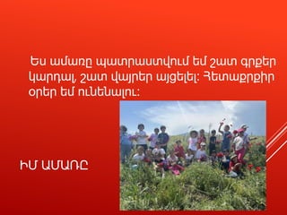 ԻՄ ԱՄԱՌԸ
Ես ամառը պատրաստվում եմ շատ գրքեր
կարդալ, շատ վայրեր այցելել։ Հետաքրքիր
օրեր եմ ունենալու։
 