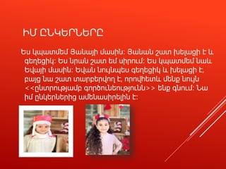 ԻՄ ԸՆԿԵՐՆԵՐԸ
Ես կպատմեմ Յանայի մասին։ Յանան շատ խելացի է և
գեղեցիկ։ Ես նրան շատ եմ սիրում։ Ես կպատմեմ նաև
Եվայի մասին։ Եվան նույնպես գեղեցիկ և խելացի է,
բայց նա շատ տարբերվող է, որովհետև մենք նույն
<<ընտրությամբ գործունեությունն>> ենք գնում։ Նա
իմ ընկերներից ամենասիրելին է։
 