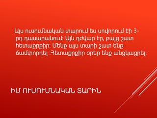 ԻՄ ՈՒՍՈՒՄՆԱԿԱՆ ՏԱՐԻՆ
Այս ուսումնական տարում ես սովորում էի 3-
րդ դասարանում: Այն դժվար էր, բայց շատ
հետաքրքիր: Մենք այս տարի շատ ենք
ճամփորդել ։Հետաքրքիր օրեր ենք անցկացրել։
 