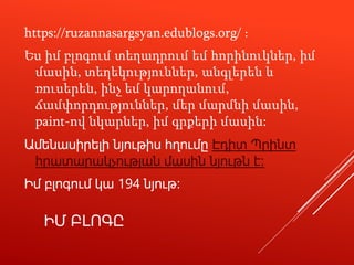 ԻՄ ԲԼՈԳԸ
https://ruzannasargsyan.edublogs.org/ ։
Ես իմ բլոգում տեղադրում եմ հորինուկներ, իմ
մասին, տեղեկություններ, անգլերեն և
ռուսերեն, ինչ եմ կարողանում,
ճամփորդություններ, մեր մարմնի մասին,
paint-ով նկարներ, իմ գրքերի մասին:
Ամենասիրելի նյութիս հղումը Էդիտ Պրինտ
հրատարակչության մասին նյութն է։
Իմ բլոգում կա 194 նյութ։
 