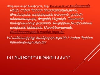 ԻՄ ՃԱՄՓՈՐԴՈՒԹՅՈՒՆՆԵՐԸ
Մենք այս տարի ճամփորդել ենք Փայտարվեստի թանգարան,
Բջնի, Էդիտ Պրինտ հրատարակչություն,
Թումանյանի տիկնիկային թատրոն, ջրվեժի
անտառապարկ, Փոքրիկ Էնշտեյն, Պատանի
հանդիսատեսի թատրոն, Բալերինա,Գաֆէսճեան
արվեստի կենտրոն, Մատենադարան։
Ճամփորդություն բաժնի հղումը։
Իմ ամենասիրելի ճամփորդությունն է Էդիտ Պրինտ
հրատարակչությունը։
 