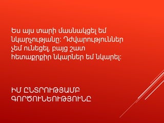 ԻՄ ԸՆՏՐՈՒԹՅԱՄԲ
ԳՈՐԾՈՒՆԵՈՒԹՅՈՒՆԸ
Ես այս տարի մասնակցել եմ
նկարչությանը։ Դժվարություններ
չեմ ունեցել, բայց շատ
հետաքրքիր նկարներ եմ նկարել։
 