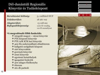 Beruházási költség:   5,1 milliárd   HUF Telekterület:   18 267  m2 Alapterület:    13 108  m2 Befogadóképesség:  1100 fő vendég,  110 fő személyzet A megvalósuló főbb funkciók: integrált megyei – városi könyvtár PTE központi könyvtár PTE AJK KTK kari könyvtár 400 fős szekcionálható előadóterem hallgatói szolgáltató központ zárt könyvraktár gyermek könyvtár zenei könyvtár egyetemi kutatóhelyek igazgatási funkciók 300 adagos főzőkonyha étterem 261 db parkoló  Dél-dunántúli Regionális  Könyvtár és Tudásközpont 