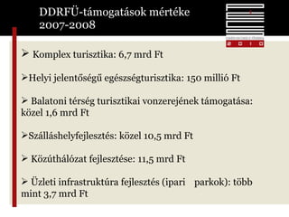 DDRFÜ-támogatások mértéke  2007-2008 Komplex turisztika: 6,7 mrd Ft  Helyi jelentőségű egészségturisztika: 150 millió Ft Balatoni térség turisztikai vonzerejének támogatása:  közel 1,6 mrd Ft Szálláshelyfejlesztés: közel 10,5 mrd Ft Közúthálózat fejlesztése: 11,5 mrd Ft  Üzleti infrastruktúra fejlesztés (ipari  parkok): több mint 3,7 mrd Ft  