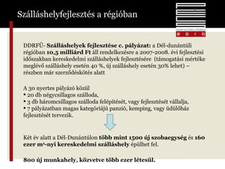 Szálláshelyfejlesztés a régióban DDRFÜ-  Szálláshelyek fejlesztése c. pályázat:  a   Dél-dunántúli régióban  10,5 milliárd Ft  áll rendelkezésre a 2007-2008. évi fejlesztési időszakban kereskedelmi szálláshelyek fejlesztésére  (támogatási mértéke meglévő szálláshely esetén 40 %, új szálláshely esetén 30% lehet) – részben már szerződéskötés alatt A 30 nyertes pályázó közül  20 db négycsillagos szálloda,  3 db háromcsillagos szálloda felépítését, vagy fejlesztését vállalja, 7 pályázatban magas kategóriájú panzió, kemping, vagy üdülőház fejlesztését tervezik. Két év alatt a Dél-Dunántúlon  több mint 1500 új szobaegység  és  160 ezer m 2 -nyi kereskedelmi szálláshely  épülhet fel.   800 új munkahely, közvetve több ezer létesül. 