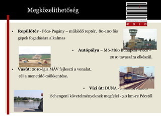 Megközelíthetőség Repülőtér  - Pécs-Pogány – működő reptér,  80-100 fős gépek fogadására alkalmas Autópálya  – M6-M60 Budapest–Pécs –  2010 tavaszára elkészül. Vasút : 2010-ig a MÁV fejleszti a vonalat,  cél a menetidő csökkentése. Vízi út : DUNA - Mohácsi Kikötő –  Schengeni követelményeknek megfelel - 30 km-re Pécstől 