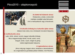 Pécs2010 – alapkoncepció Az élettel teli közterek városa   Középváros, amely a városi élet másfajta modelljét tudja felmutatni,  mint a metropoliszok vagy a kisvárosok. A kulturális örökség és a kulturális újítás városa  kétezer éves város, és a művészeti innováció helyszíne . A multikulturális város   Latin, török, német, horvát, magyar kulturális örökség Ma a magyarországi német, horvát, szerb, roma, lengyel, ukrán, ruszin, bolgár és görög kultúra legfontosabb helyszíne. A regionalizmus városa  „ Nincs még egy magyar város, amelyhez a decentralizáció és a regionalizmus gondolata jobban kötődne, mint Pécshez. Pécs2010 – alapkoncepció 