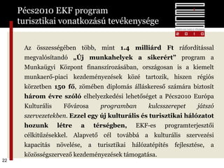 Pécs2010 EKF program  turisztikai vonatkozású tevékenysége Az összességében több, mint  1.4 milliárd Ft  ráfordítással megvalósítandó  „Új munkahelyek a sikerért”  program a Munkaügyi Központ finanszírozásában, országosan is a kiemelt munkaerő-piaci kezdeményezések közé tartozik, hiszen régiós körzetben  150 fő , zömében diplomás álláskereső számára biztosít  három évre szóló  elhelyezkedési lehetőséget a Pécs2010 Európa Kulturális Fővárosa  programban kulcsszerepet játszó szervezetekben .  Ezzel egy új kulturális és turisztikai hálózatot hozunk létre a térségben,  EKF-es programterjesztői célkitűzésekkel. Alapvető cél továbbá a kulturális szervezési kapacitás növelése, a turisztikai hálózatépítés fejlesztése, a közösségszervező kezdeményezések támogatása. 