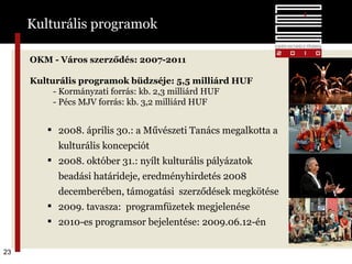 OKM - Város szerződés : 2007-201 1 Kulturális programok büdzséje :  5,5 milliárd HUF - Kormányzati forrás: kb. 2,3 milliárd HUF - Pécs MJV forrás: kb. 3,2 milliárd HUF 2008. április 30.: a Művészeti Tanács megalkotta a kulturális koncepciót  2008. október 31.: nyílt kulturális pályázatok beadási határideje, eredményhirdetés 2008 decemberében, támogatási  szerződések megkötése 2009. tavasza:  programfüzetek megjelenése 2010-es programsor bejelentése: 2009.06.12-én Kulturális programok 