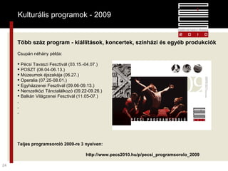 Kulturális programok - 2009 Több száz program - kiállítások, koncertek, színházi és egyéb produkciók Csupán néhány példa: Pécsi Tavaszi Fesztivál (03.15.-04.07.) POSZT (06.04-06.13.) Múzeumok éjszakája (06.27.) Operalia (07.25-08.01.) Egyházzenei Fesztivál (09.06-09.13.) Nemzetközi Tánctalálkozó (09.22-09.26.) Balkán Világzenei Fesztivál (11.05-07.) . . . Teljes programsoroló 2009-re 3 nyelven: http://www.pecs2010.hu/p/pecsi_programsorolo_2009 Kulturális programok - 2009 