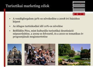 Turisztikai marketing célok A vendégforgalom 50%-os növekedése a 2008 évi bázishoz képest Az átlagos tartózkodási idő 10%-os növelése Belföldön Pécs, mint kulturális turisztikai desztináció népszerűsítése, a 2009-es felvezető, és a 2010-es tematikus év programjának megismertetése 