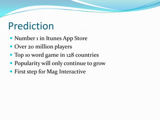 Prediction
 Number 1 in Itunes App Store
 Over 20 million players
 Top 10 word game in 128 countries
 Popularity will only continue to grow
 First step for Mag Interactive
 