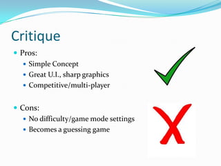 Critique
 Pros:
    Simple Concept
    Great U.I., sharp graphics
    Competitive/multi-player


 Cons:
    No difficulty/game mode settings
    Becomes a guessing game
 