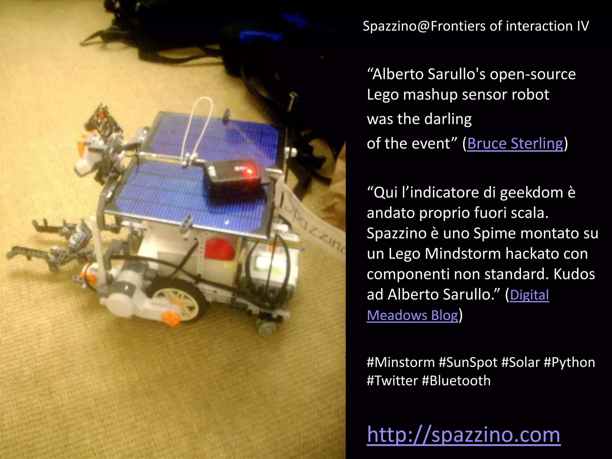 Spazzino@Frontiers of interaction IV


“Alberto Sarullo's open-source
Lego mashup sensor robot
was the darling
of the event” (Bruce Sterling)

“Qui l’indicatore di geekdom è
andato proprio fuori scala.
Spazzino è uno Spime montato su
un Lego Mindstorm hackato con
componenti non standard. Kudos
ad Alberto Sarullo.” (Digital
Meadows Blog)


#Minstorm #SunSpot #Solar #Python
#Twitter #Bluetooth


http://spazzino.com
 